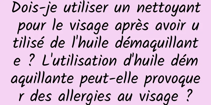Dois-je utiliser un nettoyant pour le visage après avoir utilisé de l'huile démaquillante ? L'utilisation d'huile démaquillante peut-elle provoquer des allergies au visage ?