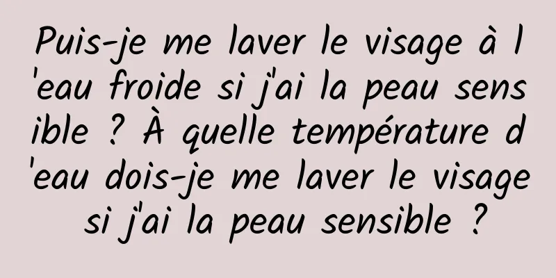 Puis-je me laver le visage à l'eau froide si j'ai la peau sensible ? À quelle température d'eau dois-je me laver le visage si j'ai la peau sensible ?