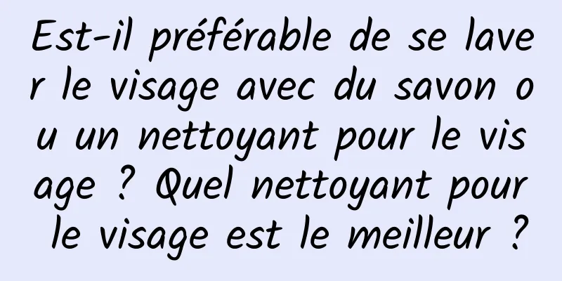 Est-il préférable de se laver le visage avec du savon ou un nettoyant pour le visage ? Quel nettoyant pour le visage est le meilleur ?
