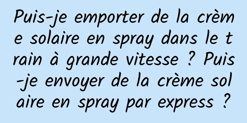 Puis-je emporter de la crème solaire en spray dans le train à grande vitesse ? Puis-je envoyer de la crème solaire en spray par express ?