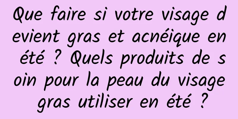 Que faire si votre visage devient gras et acnéique en été ? Quels produits de soin pour la peau du visage gras utiliser en été ?