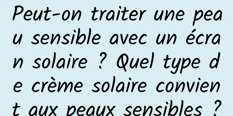Peut-on traiter une peau sensible avec un écran solaire ? Quel type de crème solaire convient aux peaux sensibles ?