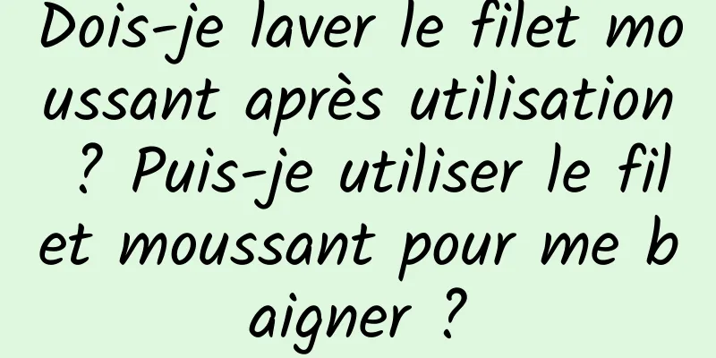 Dois-je laver le filet moussant après utilisation ? Puis-je utiliser le filet moussant pour me baigner ?