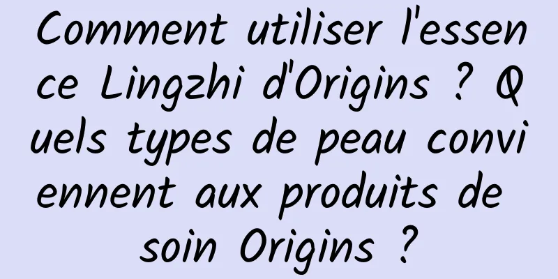 Comment utiliser l'essence Lingzhi d'Origins ? Quels types de peau conviennent aux produits de soin Origins ?