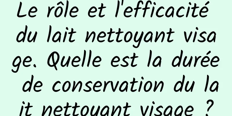 Le rôle et l'efficacité du lait nettoyant visage. Quelle est la durée de conservation du lait nettoyant visage ?