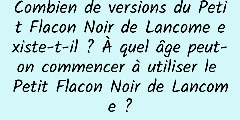 Combien de versions du Petit Flacon Noir de Lancome existe-t-il ? À quel âge peut-on commencer à utiliser le Petit Flacon Noir de Lancome ?