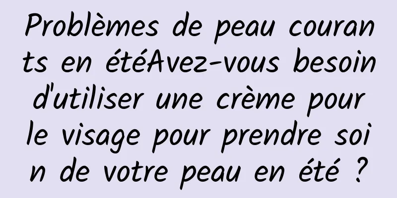 Problèmes de peau courants en étéAvez-vous besoin d'utiliser une crème pour le visage pour prendre soin de votre peau en été ?