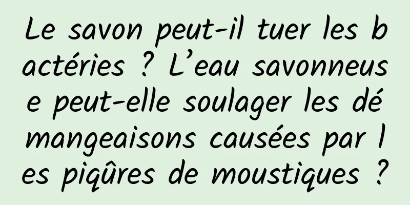 Le savon peut-il tuer les bactéries ? L’eau savonneuse peut-elle soulager les démangeaisons causées par les piqûres de moustiques ?