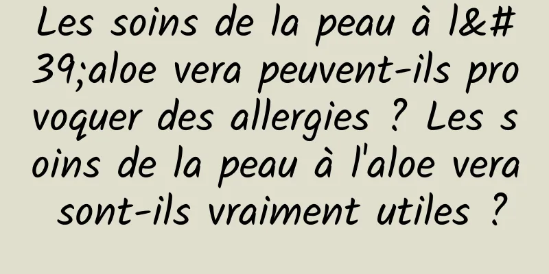 Les soins de la peau à l'aloe vera peuvent-ils provoquer des allergies ? Les soins de la peau à l'aloe vera sont-ils vraiment utiles ?