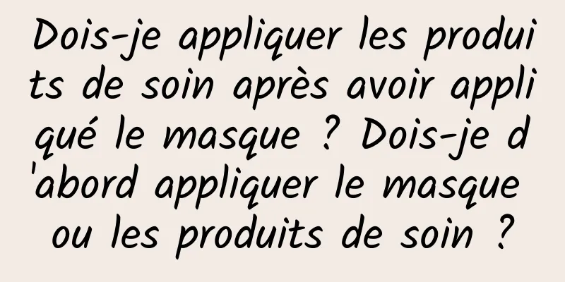 Dois-je appliquer les produits de soin après avoir appliqué le masque ? Dois-je d'abord appliquer le masque ou les produits de soin ?