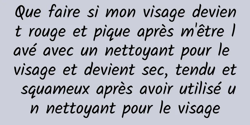 Que faire si mon visage devient rouge et pique après m'être lavé avec un nettoyant pour le visage et devient sec, tendu et squameux après avoir utilisé un nettoyant pour le visage