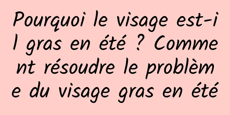 Pourquoi le visage est-il gras en été ? Comment résoudre le problème du visage gras en été