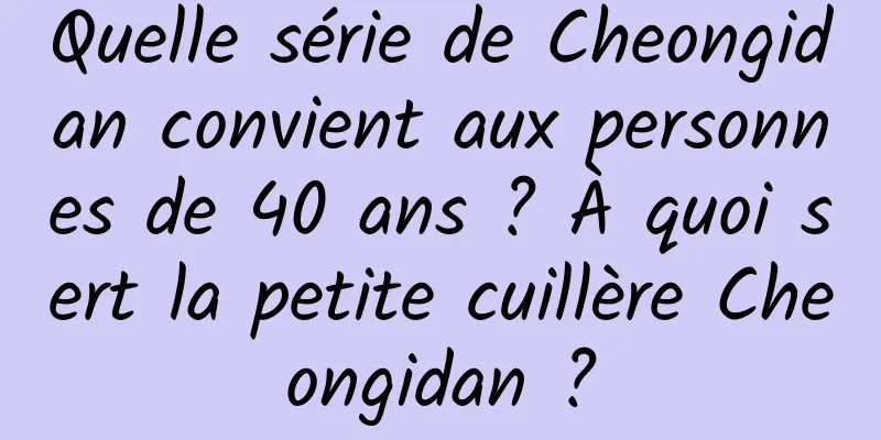 Quelle série de Cheongidan convient aux personnes de 40 ans ? À quoi sert la petite cuillère Cheongidan ?