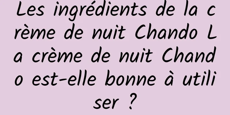 Les ingrédients de la crème de nuit Chando La crème de nuit Chando est-elle bonne à utiliser ?