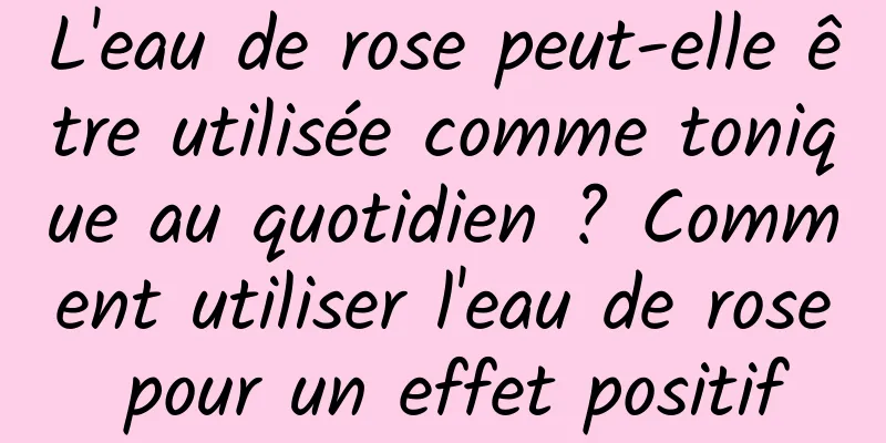 L'eau de rose peut-elle être utilisée comme tonique au quotidien ? Comment utiliser l'eau de rose pour un effet positif