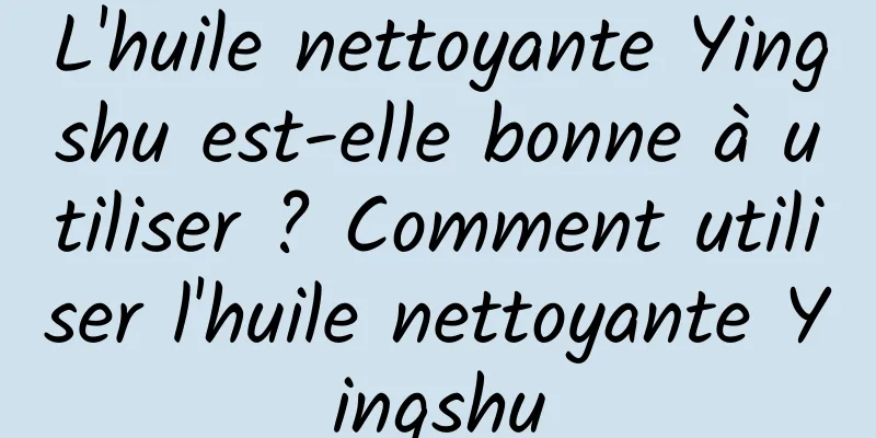 L'huile nettoyante Yingshu est-elle bonne à utiliser ? Comment utiliser l'huile nettoyante Yingshu