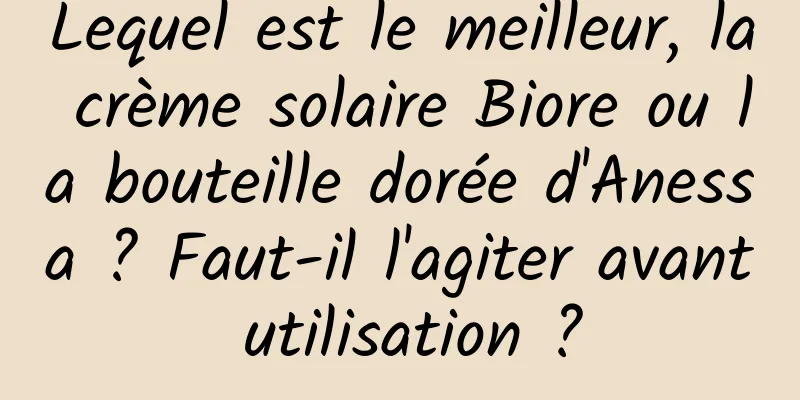 Lequel est le meilleur, la crème solaire Biore ou la bouteille dorée d'Anessa ? Faut-il l'agiter avant utilisation ?