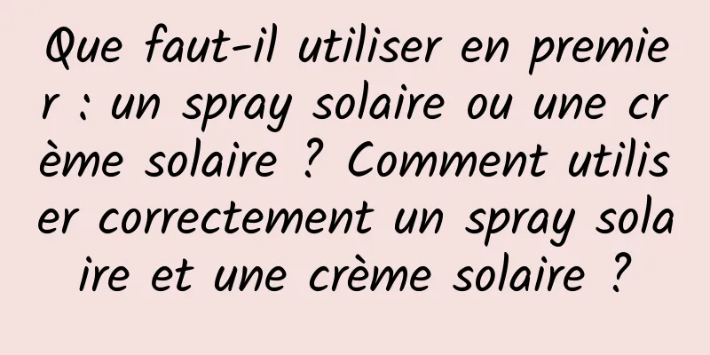Que faut-il utiliser en premier : un spray solaire ou une crème solaire ? Comment utiliser correctement un spray solaire et une crème solaire ?