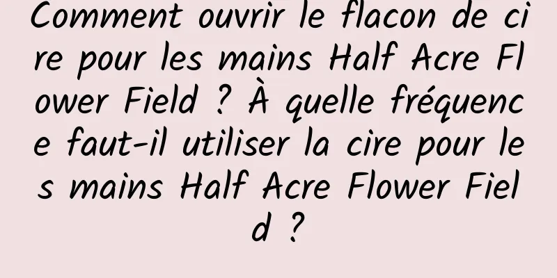 Comment ouvrir le flacon de cire pour les mains Half Acre Flower Field ? À quelle fréquence faut-il utiliser la cire pour les mains Half Acre Flower Field ?