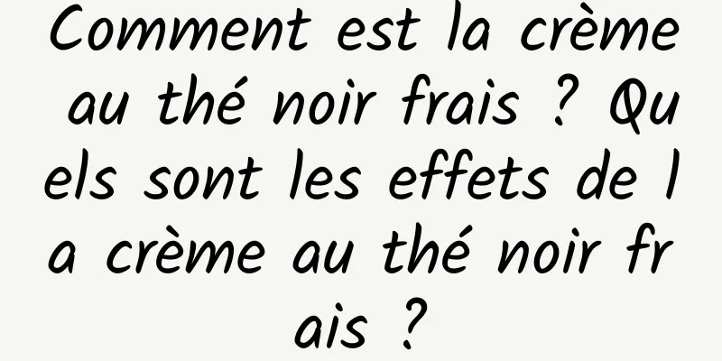Comment est la crème au thé noir frais ? Quels sont les effets de la crème au thé noir frais ?
