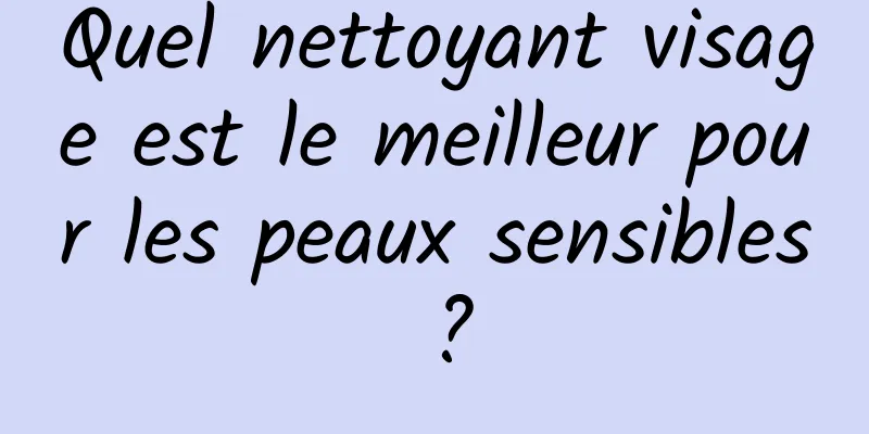 Quel nettoyant visage est le meilleur pour les peaux sensibles ?