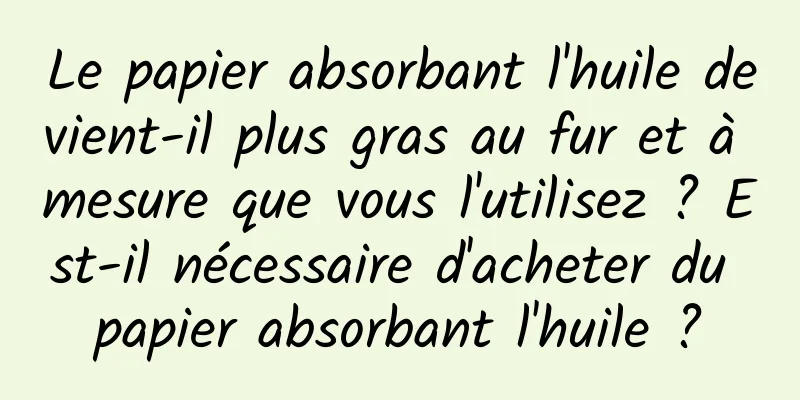 Le papier absorbant l'huile devient-il plus gras au fur et à mesure que vous l'utilisez ? Est-il nécessaire d'acheter du papier absorbant l'huile ?