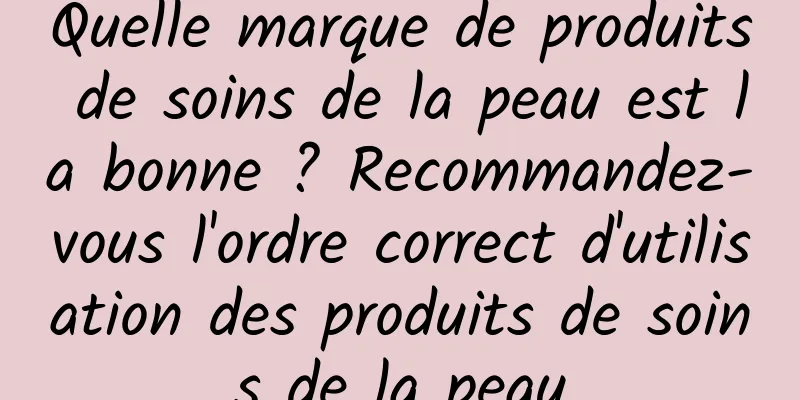 Quelle marque de produits de soins de la peau est la bonne ? Recommandez-vous l'ordre correct d'utilisation des produits de soins de la peau