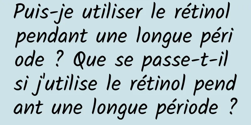 Puis-je utiliser le rétinol pendant une longue période ? Que se passe-t-il si j'utilise le rétinol pendant une longue période ?