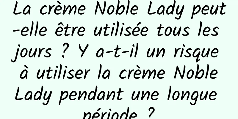 La crème Noble Lady peut-elle être utilisée tous les jours ? Y a-t-il un risque à utiliser la crème Noble Lady pendant une longue période ?