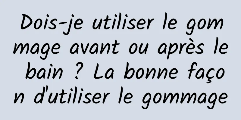 Dois-je utiliser le gommage avant ou après le bain ? La bonne façon d'utiliser le gommage