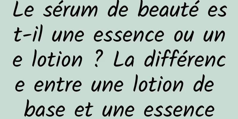 Le sérum de beauté est-il une essence ou une lotion ? La différence entre une lotion de base et une essence