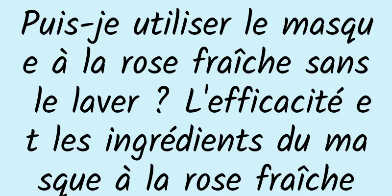 Puis-je utiliser le masque à la rose fraîche sans le laver ? L'efficacité et les ingrédients du masque à la rose fraîche