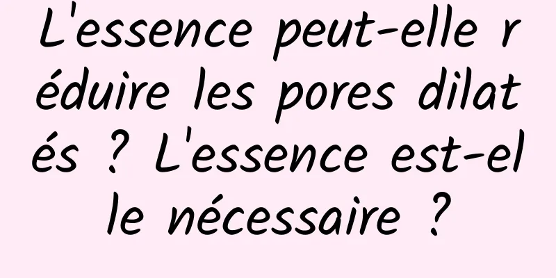 L'essence peut-elle réduire les pores dilatés ? L'essence est-elle nécessaire ?