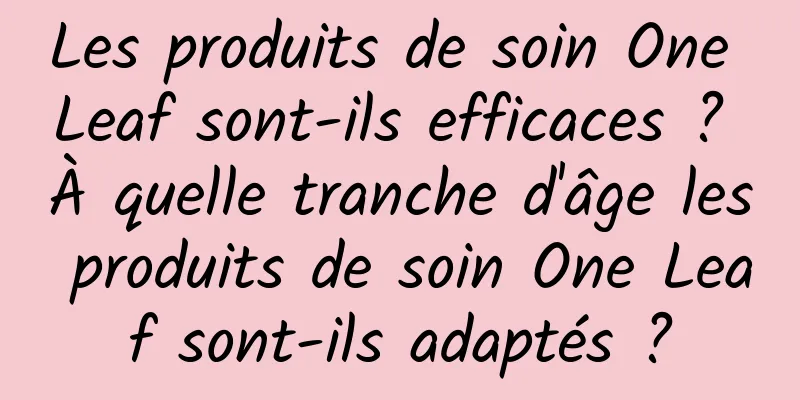 Les produits de soin One Leaf sont-ils efficaces ? À quelle tranche d'âge les produits de soin One Leaf sont-ils adaptés ?