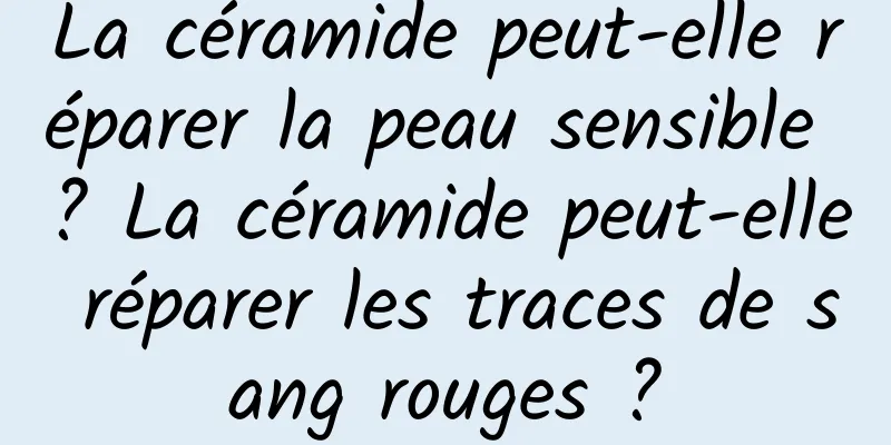La céramide peut-elle réparer la peau sensible ? La céramide peut-elle réparer les traces de sang rouges ?