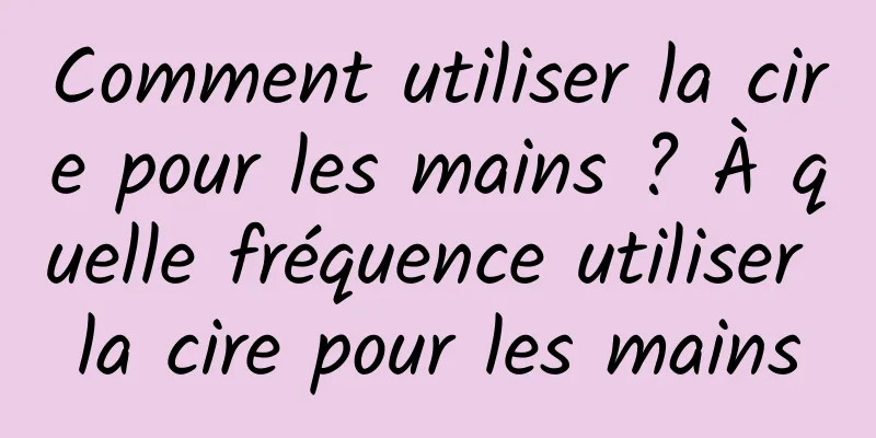 Comment utiliser la cire pour les mains ? À quelle fréquence utiliser la cire pour les mains