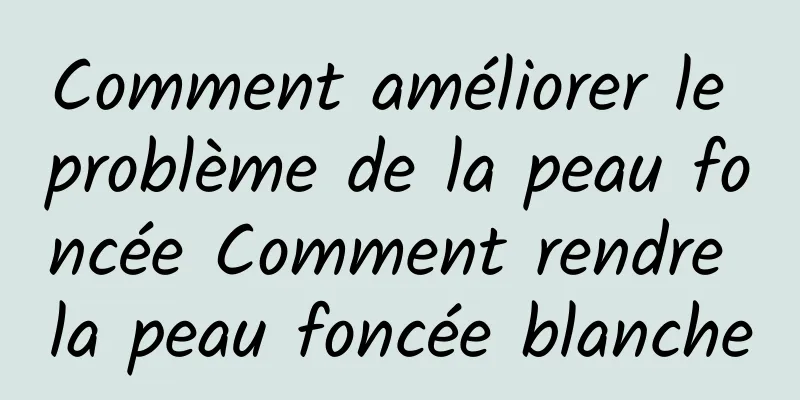 Comment améliorer le problème de la peau foncée Comment rendre la peau foncée blanche