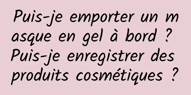 Puis-je emporter un masque en gel à bord ? Puis-je enregistrer des produits cosmétiques ?