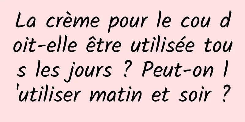 La crème pour le cou doit-elle être utilisée tous les jours ? Peut-on l'utiliser matin et soir ?