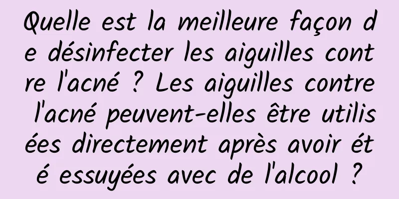 Quelle est la meilleure façon de désinfecter les aiguilles contre l'acné ? Les aiguilles contre l'acné peuvent-elles être utilisées directement après avoir été essuyées avec de l'alcool ?
