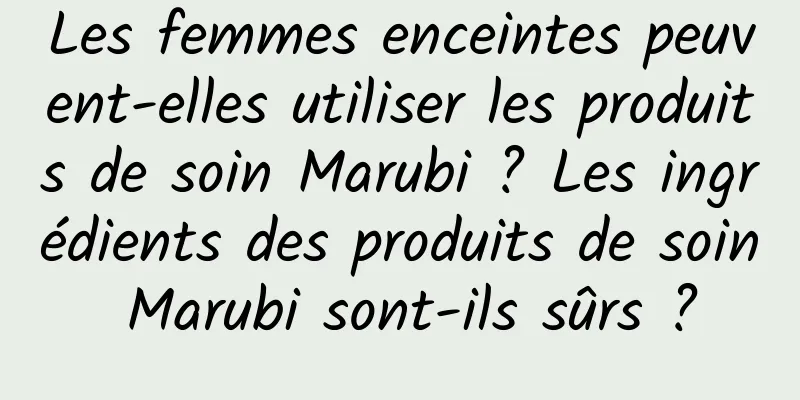 Les femmes enceintes peuvent-elles utiliser les produits de soin Marubi ? Les ingrédients des produits de soin Marubi sont-ils sûrs ?