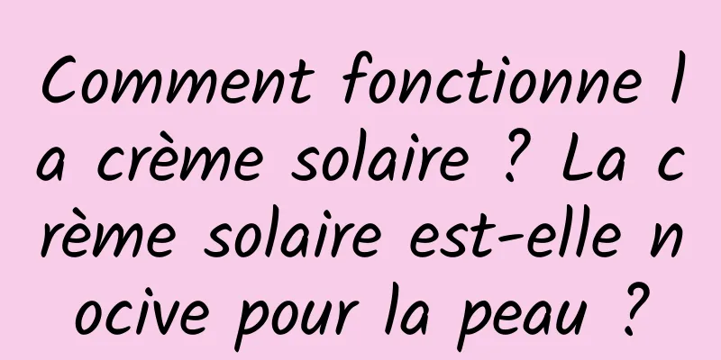 Comment fonctionne la crème solaire ? La crème solaire est-elle nocive pour la peau ?