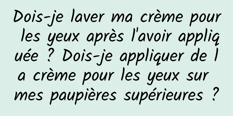 Dois-je laver ma crème pour les yeux après l'avoir appliquée ? Dois-je appliquer de la crème pour les yeux sur mes paupières supérieures ?