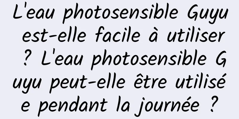 L'eau photosensible Guyu est-elle facile à utiliser ? L'eau photosensible Guyu peut-elle être utilisée pendant la journée ?