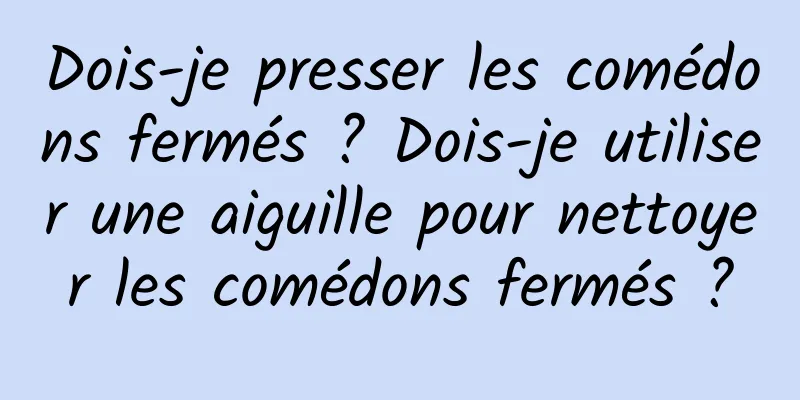 Dois-je presser les comédons fermés ? Dois-je utiliser une aiguille pour nettoyer les comédons fermés ?