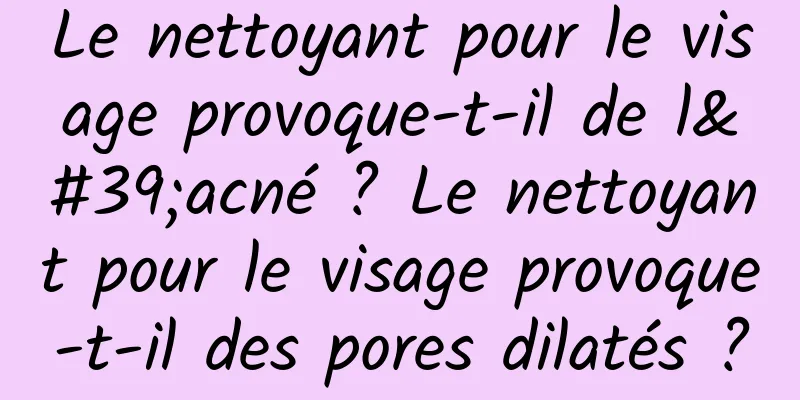 Le nettoyant pour le visage provoque-t-il de l'acné ? Le nettoyant pour le visage provoque-t-il des pores dilatés ?