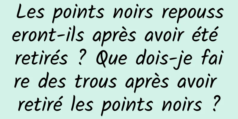 Les points noirs repousseront-ils après avoir été retirés ? Que dois-je faire des trous après avoir retiré les points noirs ?