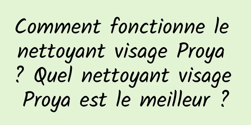 Comment fonctionne le nettoyant visage Proya ? Quel nettoyant visage Proya est le meilleur ?