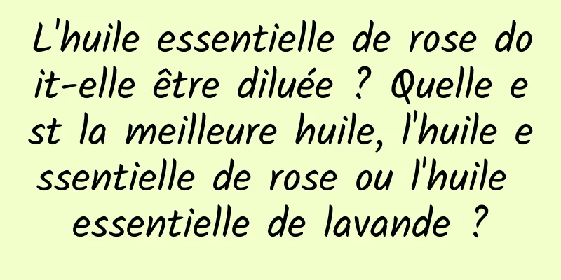 L'huile essentielle de rose doit-elle être diluée ? Quelle est la meilleure huile, l'huile essentielle de rose ou l'huile essentielle de lavande ?