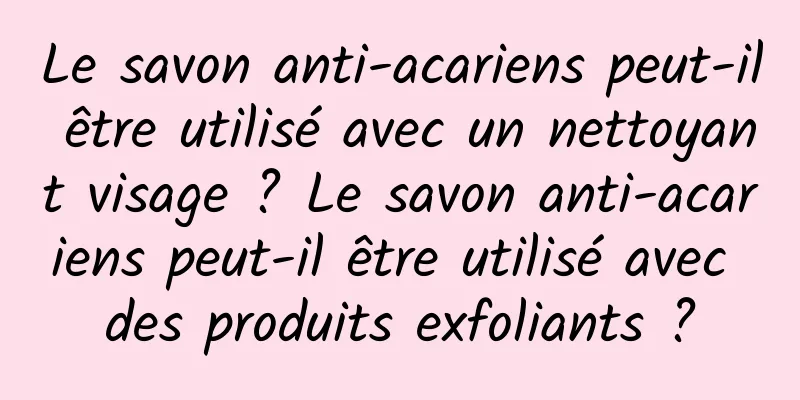 Le savon anti-acariens peut-il être utilisé avec un nettoyant visage ? Le savon anti-acariens peut-il être utilisé avec des produits exfoliants ?